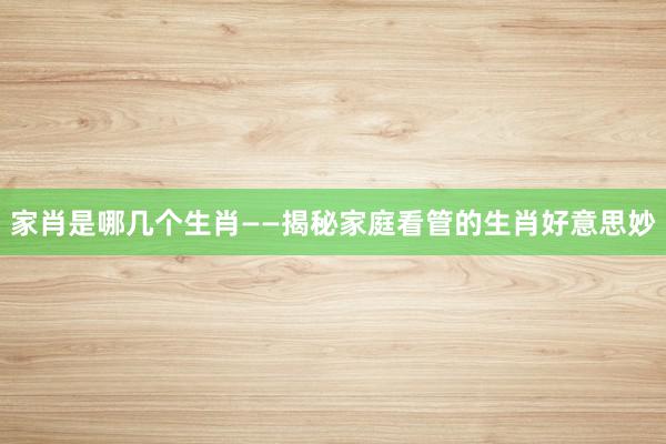 家肖是哪几个生肖——揭秘家庭看管的生肖好意思妙