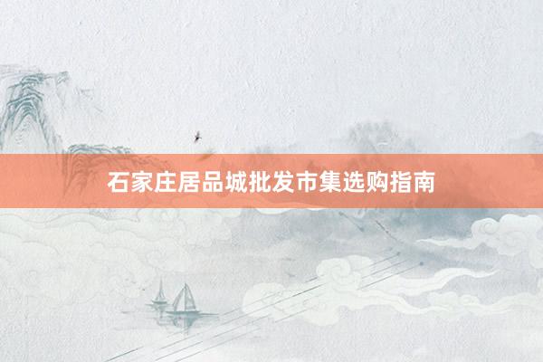 石家庄居品城批发市集选购指南